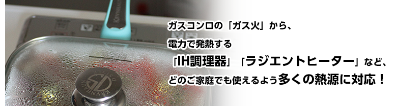 ガスコンロの「ガス火」から、電力で発熱する「IH調理器」「ラジエントヒーター」など、どのご家庭でも使えるよう多くの熱源に対応!