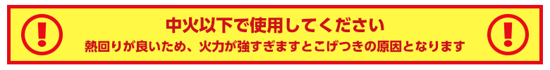 中火以下で使用してください!熱回りが良いため、火力が強すぎますとこげつきの原因となります