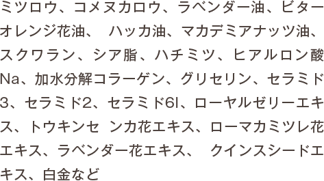 ミツロウ、コメヌカロウ、ラベンダー油、ビターオレンジ花油、 ハッカ油、マカデミアナッツ油、スクワラン、シア脂、ハチミツ、ヒアルロン酸Na、加水分解コラーゲン、グリセリン、セラミド3、セラミド2、セラミド6I、ローヤルゼリーエキス、トウキンセ ンカ花エキス、ローマカミツレ花エキス、ラベンダー花エキス、 クインスシードエキス、白金など