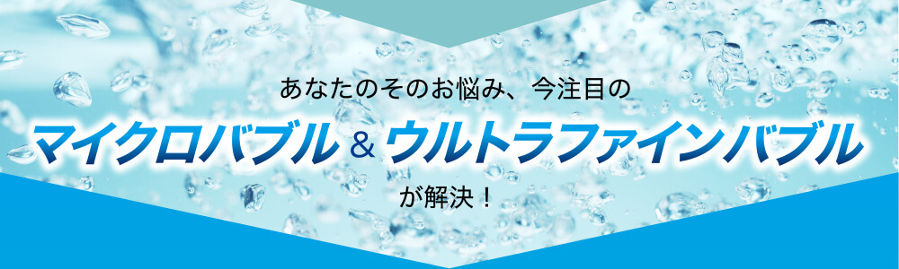 あなたのそのお悩み、今注目のマイクロバブル&ウルトラファインバブルが解決!
