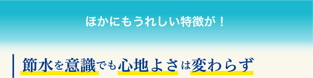 ほかにもうれしい特徴が! 節水を意識でも心地よさは変わらず