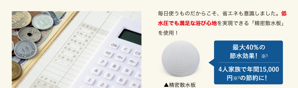 毎日使うものだからこそ、省エネも意識しました。低水圧でも満足な浴び心地を実現できる「精密散水板」を使用!