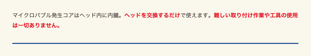 マイクロバブル発生コアはヘッド内に内臓。ヘッドを交換するだけで使えます。難しい取り付け作業や工具の使用は一切ありません。