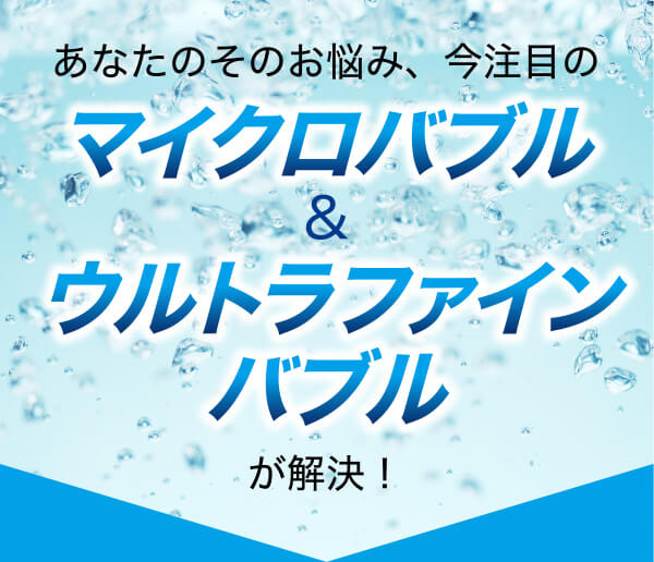 あなたのそのお悩み、今注目のマイクロバブル&ウルトラファインバブルが解決!
