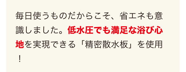 毎日使うものだからこそ、省エネも意識しました。低水圧でも満足な浴び心地を実現できる「精密散水板」を使用!
