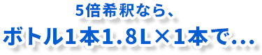 10倍希釈なら、ボトル1本1.8L×2本で...