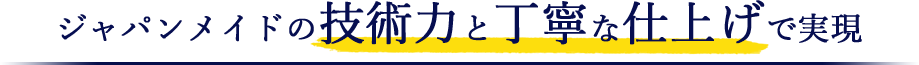 ジャパンメイドの技術力と丁寧な仕上げで実現